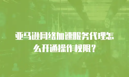 亚马逊网络加速服务代理怎么开通操作权限？