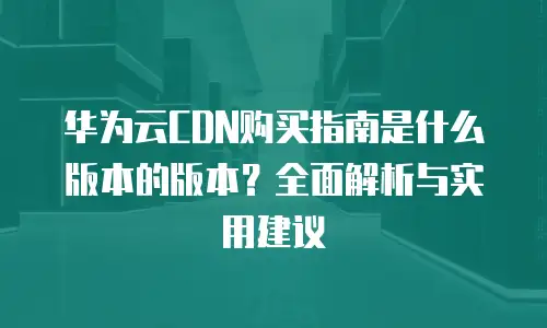 华为云CDN购买指南是什么版本的版本？全面解析与实用建议