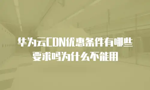 华为云CDN优惠条件有哪些要求吗为什么不能用