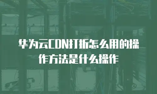 华为云CDN打折怎么用的操作方法是什么操作