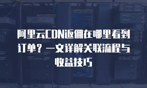 阿里云CDN返佣在哪里看到订单？一文详解关联流程与收益技巧