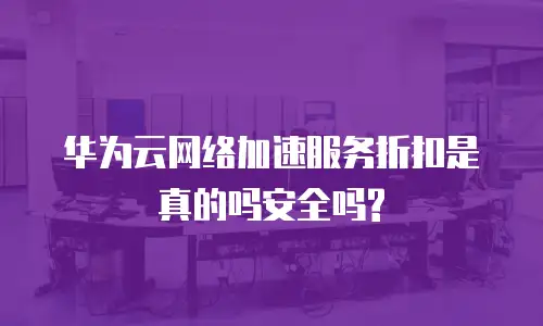 华为云网络加速服务折扣是真的吗安全吗?