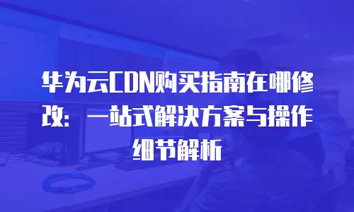 华为云CDN购买指南在哪修改：一站式解决方案与操作细节解析