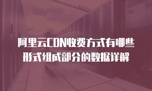 阿里云CDN收费方式有哪些形式组成部分的数据详解