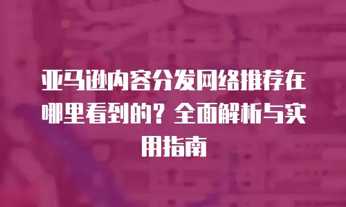 亚马逊内容分发网络推荐在哪里看到的？全面解析与实用指南
