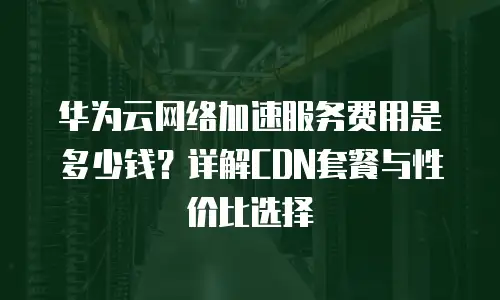 华为云网络加速服务费用是多少钱？详解CDN套餐与性价比选择