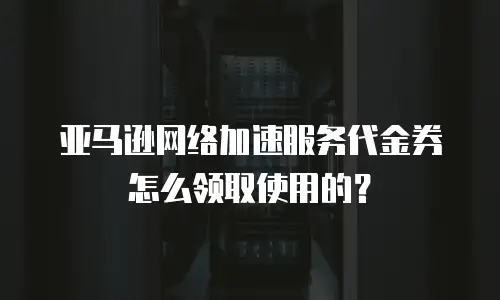 亚马逊网络加速服务代金券怎么领取使用的？