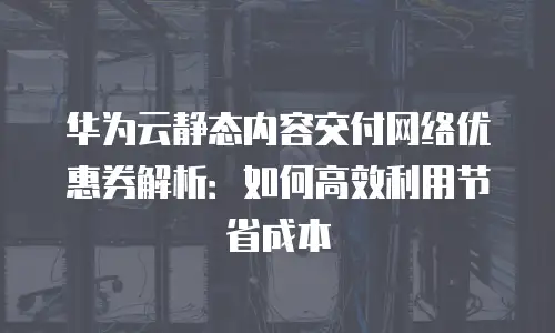 华为云静态内容交付网络优惠券解析：如何高效利用节省成本