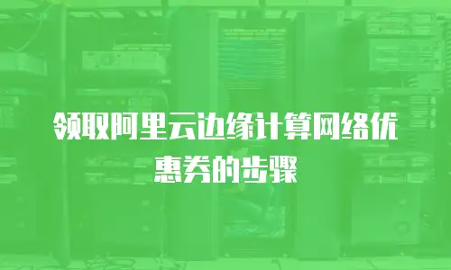 领取阿里云边缘计算网络优惠券的步骤