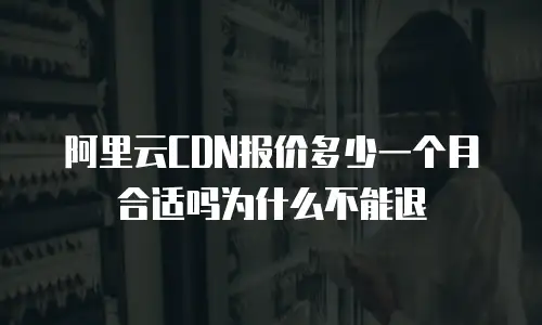 阿里云CDN报价多少一个月合适吗为什么不能退