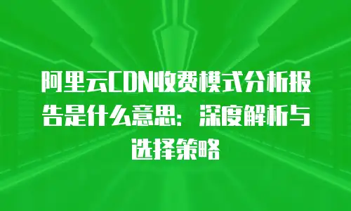 阿里云CDN收费模式分析报告是什么意思：深度解析与选择策略