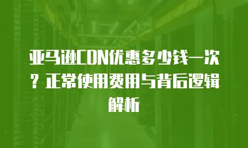 亚马逊CDN优惠多少钱一次？正常使用费用与背后逻辑解析