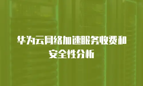 华为云网络加速服务收费和安全性分析