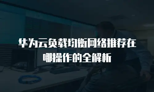 华为云负载均衡网络推荐在哪操作的全解析