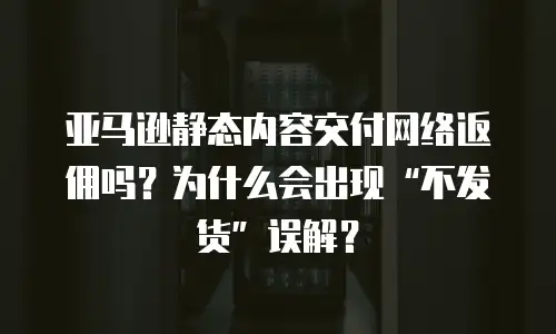 亚马逊静态内容交付网络返佣吗？为什么会出现&ldquo;不发货&rdquo;误解？