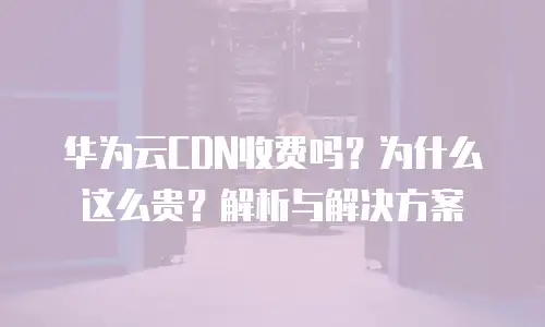 华为云CDN收费吗？为什么这么贵？解析与解决方案