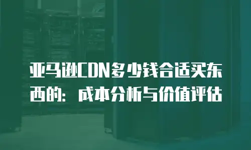 亚马逊CDN多少钱合适买东西的：成本分析与价值评估