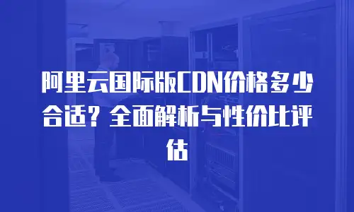 阿里云国际版CDN价格多少合适？全面解析与性价比评估