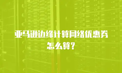 亚马逊边缘计算网络优惠券怎么算？