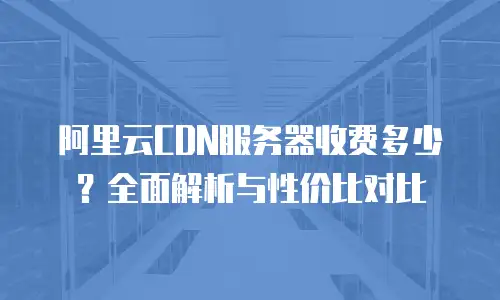 阿里云CDN服务器收费多少？全面解析与性价比对比