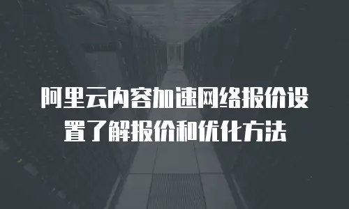 阿里云内容加速网络报价设置了解报价和优化方法