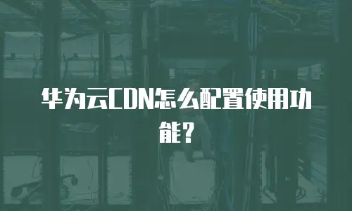 华为云CDN怎么配置使用功能？