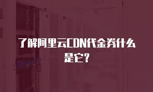 了解阿里云CDN代金券什么是它？