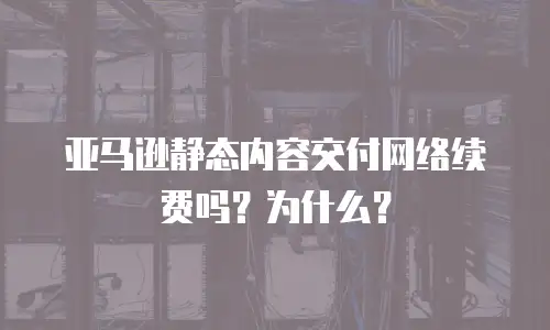 亚马逊静态内容交付网络续费吗？为什么？