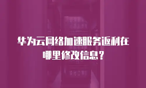 华为云网络加速服务返利在哪里修改信息？