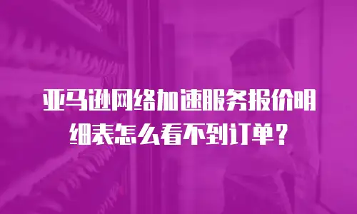 亚马逊网络加速服务报价明细表怎么看不到订单？