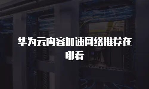 华为云内容加速网络推荐在哪看