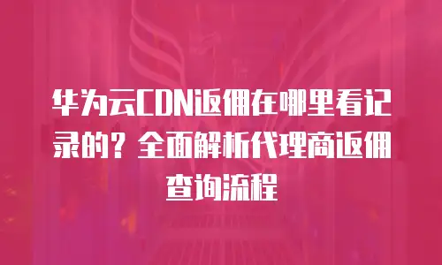华为云CDN返佣在哪里看记录的？全面解析代理商返佣查询流程
