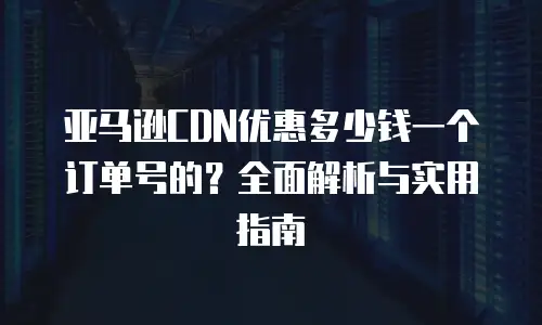 亚马逊CDN优惠多少钱一个订单号的？全面解析与实用指南