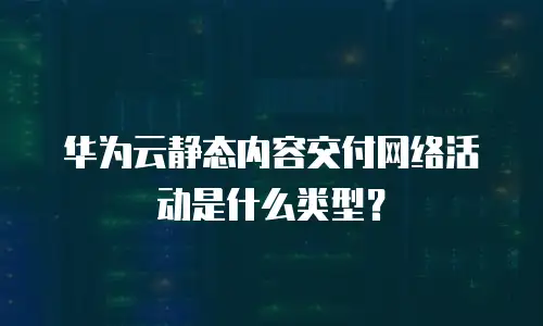 华为云静态内容交付网络活动是什么类型？