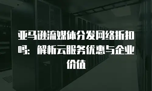 亚马逊流媒体分发网络折扣吗：解析云服务优惠与企业价值