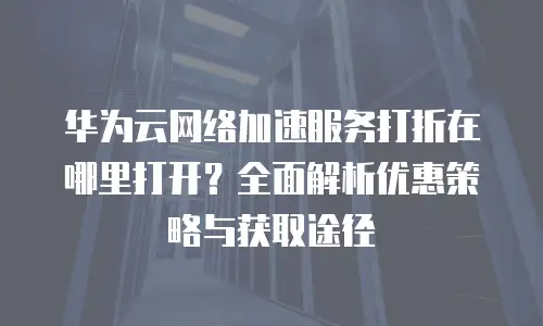 华为云网络加速服务打折在哪里打开？全面解析优惠策略与获取途径