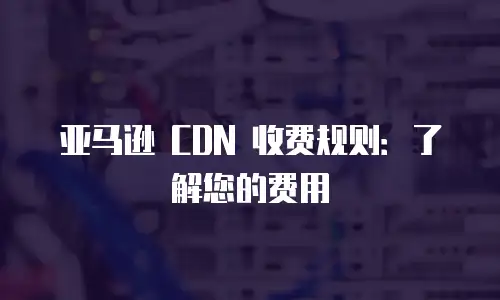 亚马逊 CDN 收费规则：了解您的费用