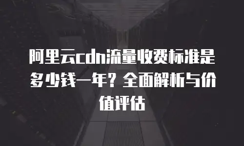 阿里云cdn流量收费标准是多少钱一年？全面解析与价值评估