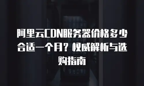 阿里云CDN服务器价格多少合适一个月？权威解析与选购指南