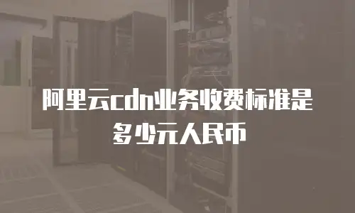 阿里云cdn业务收费标准是多少元人民币