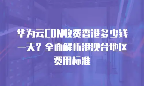 华为云CDN收费香港多少钱一天？全面解析港澳台地区费用标准