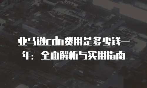 亚马逊cdn费用是多少钱一年：全面解析与实用指南