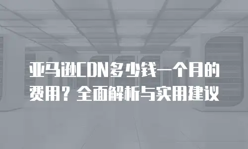 亚马逊CDN多少钱一个月的费用？全面解析与实用建议