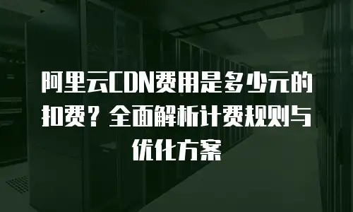 阿里云CDN费用是多少元的扣费？全面解析计费规则与优化方案