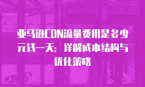 亚马逊CDN流量费用是多少元钱一天：详解成本结构与优化策略
