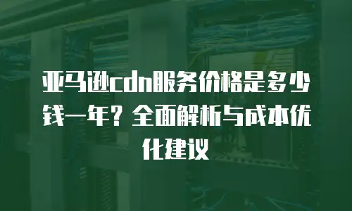 亚马逊cdn服务价格是多少钱一年？全面解析与成本优化建议