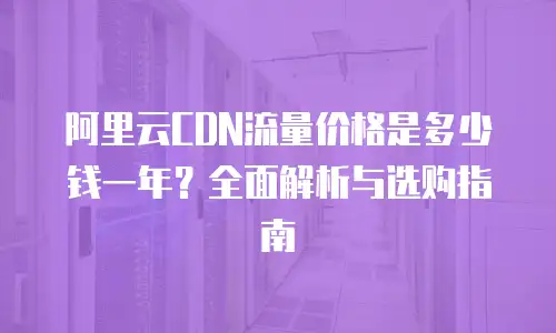 阿里云CDN流量价格是多少钱一年？全面解析与选购指南