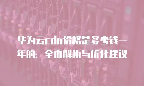 华为云cdn价格是多少钱一年的：全面解析与优化建议