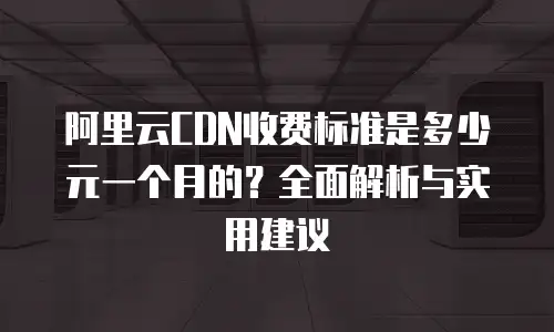 阿里云CDN收费标准是多少元一个月的？全面解析与实用建议