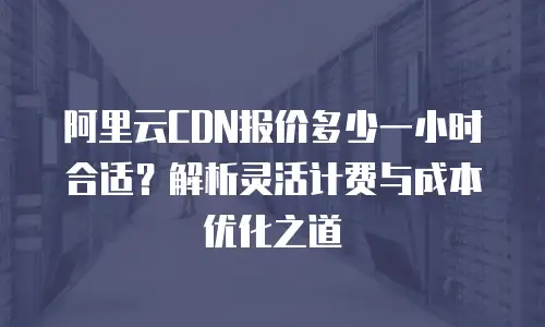 阿里云CDN报价多少一小时合适？解析灵活计费与成本优化之道